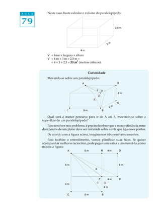 79
A U L A Neste caso, basta calcular o volume do paralelepípedo:
V = base ´ largura ´ altura
V = 4 m ´ 3 m ´ 2,5 m =
= 4 ´ 3 ´ 2,5 = 30 m30 m30 m30 m30 m33333
(metros cúbicos).
CuriosidadeCuriosidadeCuriosidadeCuriosidadeCuriosidade
Movendo-se sobre um paralelepípedo:
Qual será o menor percurso para ir de A até B, movendo-se sobre a
superfície de um paralelepípedo?
Para resolver esse problema, é preciso lembrar que a menor distância entre
dois pontos de um plano deve ser calculada sobre a reta que liga esses pontos.
De acordo com a figura acima, imaginamos três possíveis caminhos.
Para facilitar o entendimento, vamos planificar suas faces. Se quiser
acompanhar melhor o raciocínio, pode pegar uma caixa e desmontá-la, como
mostra a figura:
 