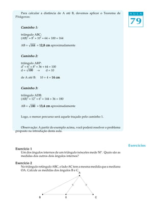 79
A U L APara calcular a distância de A até B, devemos aplicar o Teorema de
Pitágoras:
Caminho 1:Caminho 1:Caminho 1:Caminho 1:Caminho 1:
triângulo ABC:
(AB)
2
= 8
2
+ 10
2
= 64 + 100 = 164
AB = 164 = 12,8 cm12,8 cm12,8 cm12,8 cm12,8 cm aproximadamente
Caminho 2:Caminho 2:Caminho 2:Caminho 2:Caminho 2:
triângulo ARP:
d
2
= 6
2
+ 8
2
= 36 + 64 = 100
d = 100 ® d = 10
de A até B: 10 + 4 = 14 cm14 cm14 cm14 cm14 cm
Caminho 3:Caminho 3:Caminho 3:Caminho 3:Caminho 3:
triângulo ADB:
(AB)
2
= 12
2
+ 6
2
= 144 + 36 = 180
AB = 180 = 13,4 cm13,4 cm13,4 cm13,4 cm13,4 cm aproximadamente
Logo, o menor percurso será aquele traçado pelo caminho 1.
Observação: A partir do exemplo acima, você poderá resolver o problema
proposto na introdução desta aula.
Exercício 1Exercício 1Exercício 1Exercício 1Exercício 1
Um dos ângulos internos de um triângulo isósceles mede 50º. Quais são as
medidas dos outros dois ângulos internos?
Exercício 2Exercício 2Exercício 2Exercício 2Exercício 2
NotriânguloretânguloABC,oladoAC temamesmamedidaqueamediana
OA. Calcule as medidas dos ângulos B e C.
Exercícios
 