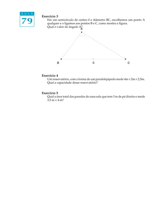 79
A U L A
Exercício 3Exercício 3Exercício 3Exercício 3Exercício 3
Em um semicírculo de centro 0 e diâmetro BC, escolhemos um ponto A
qualquer e o ligamos aos pontos B e C, como mostra a figura.
Qual o valor do ângulo A?
Exercício 4Exercício 4Exercício 4Exercício 4Exercício 4
Um reservatório, com a forma de um paralelepípedo mede 4m ´ 2m ´ 2,5m.
Qual a capacidade desse reservatório?
Exercício 5Exercício 5Exercício 5Exercício 5Exercício 5
Qual a área total das paredes de uma sala que tem 3 m de pé direito e mede
3,5 m ´ 4 m?
 