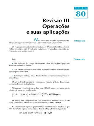 80
A U L A
80
A U L A
IntroduçãoNesta aula vamos recordar alguns conceitos
básicos das operações matemáticas. Começaremos com um exercício:
Os preços das mercadorias foram reduzidos 20% numa liquidação. Termi-
nada a promoção, qual deverá ser o reajuste dos preços atuais, de modo que
retornem a seus antigos valores?
Veja:
l No amistoso do campeonato carioca, dois terços dosdosdosdosdos lugares do
Maracanã estavam ocupados.
l Nas últimas eleições, o candidato A recebeu o dobro dododododo número de votos
obtidos pelo candidato B.
l Setenta por cento dadadadada renda de uma família são gastos com despesas de
alimentação.
Observando as frases acima, vemos que as palavras grifadas dosdosdosdosdos, dododododo e dadadadada
são indicadores de multiplicação.
No caso da primeira frase, se houvesse 120.000 lugares no Maracanã, o
número de lugares ocupados seria:
2
3
de 120.000 =
2
3
´ 120.000 =
2 ´ 120.000
3
= 80.000 lugares80.000 lugares80.000 lugares80.000 lugares80.000 lugares
De acordo com a segunda frase, caso o candidato B tivesse obtido 65.000
votos, o candidato A teria obtido o dobro de 65.000 = 130.000 votos130.000 votos130.000 votos130.000 votos130.000 votos.
Na terceira frase, supondo que a renda de uma família é de R$ 240,00 e que
70% desse valor é gasto com despesas de alimentação, temos um gasto de:
70% de R$ 240,00 = 0,70 ´ 240 = R$ 168,00R$ 168,00R$ 168,00R$ 168,00R$ 168,00
Nossa aula
Revisão III
Operações
e suas aplicações
 