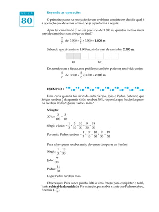 80
A U L A Revendo as operações
O primeiro passo na resolução de um problema consiste em decidir qual é
a operação que devemos utilizar. Veja o problema a seguir:
Após ter caminhado
2
7
de um percurso de 3.500 m, quantos metros ainda
terei de caminhar para chegar ao final?
2
7
de 3.500 =
2
7
´ 3.500 = 1.000 m1.000 m1.000 m1.000 m1.000 m
Sabendo que já caminhei 1.000 m, ainda terei de caminhar 2.500 m2.500 m2.500 m2.500 m2.500 m.
De acordo com a figura, esse problema também pode ser resolvido assim:
5
7
de 3.500 =
5
7
´ 3.500 = 2.500 m2.500 m2.500 m2.500 m2.500 m
EXEMPLO 1EXEMPLO 1EXEMPLO 1EXEMPLO 1EXEMPLO 1
Uma certa quantia foi dividida entre Sérgio, João e Pedro. Sabendo que
Sérgio recebeu
1
3
da quantia e João recebeu 30%, responda: que fração da quan-
tia recebeu Pedro? Quem recebeu mais?
Solução:Solução:Solução:Solução:Solução:
30%=
3
100
=
3
10
Sérgio e João: =
1
3
+
3
10
=
10
30
+
9
30
=
19
30
Portanto, Pedro recebeu: =
1
3
+
3
10
=
10
30
+
9
30
=
19
30
Para saber quem recebeu mais, devemos comparar as frações:
Sérgio:
1
3
=
10
30
João:
9
30
Pedro:
11
30
Logo, Pedro recebeu mais.
Observação: Para saber quanto falta a uma fração para completar o total,
basta subtraísubtraísubtraísubtraísubtraí-la da unidadela da unidadela da unidadela da unidadela da unidade. Porexemplo,parasaberapartequePedrorecebeu,
fizemos 1-
19
30
.
 