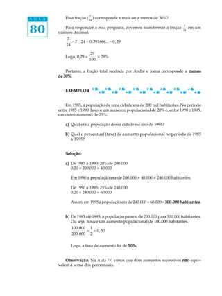 80
A U L A Essa fração (
7
24
) corresponde a mais ou a menos de 30%?
Para responder a essa pergunta, devemos transformar a fração
7
24
em um
número decimal:
7
24
= 7 ¸ 24 = 0,291666...= 0,29
Logo, 0,29 =
29
100
= 29%
Portanto, a fração total recebida por André e Joana corresponde a menosmenosmenosmenosmenos
de 30%de 30%de 30%de 30%de 30%.
EXEMPLO 4EXEMPLO 4EXEMPLO 4EXEMPLO 4EXEMPLO 4
Em 1985, a população de uma cidade era de 200 mil habitantes. No período
entre 1985 e 1990, houve um aumento populacional de 20% e, entre 1990 e 1995,
um outro aumento de 25%.
a)a)a)a)a) Qual era a população dessa cidade no ano de 1995?
b)b)b)b)b) Qual o percentual (taxa) de aumento populacional no período de 1985
a 1995?
Solução:Solução:Solução:Solução:Solução:
a)a)a)a)a) De 1985 a 1990: 20% de 200.000
0,20 ´ 200.000 = 40.000
Em 1990 a população era de 200.000 + 40.000 = 240.000 habitantes.
De 1990 a 1995: 25% de 240.000
0,20 ´ 240.000 = 60.000
Assim, em 1995 a população era de 240.000 + 60.000 =300.000 habitantes300.000 habitantes300.000 habitantes300.000 habitantes300.000 habitantes.
b)b)b)b)b) De 1985 até 1995, a população passou de 200.000 para 300.000 habitantes.
Ou seja, houve um aumento populacional de 100.000 habitantes.
100.000
200.000
=
1
2
= 0,50
Logo, a taxa de aumento foi de 50%50%50%50%50%.
Observação:Observação:Observação:Observação:Observação: Na Aula 77, vimos que dois aumentos sucessivos nãonãonãonãonão equi-
valem à soma dos percentuais.
 