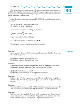 80
A U L AEXEMPLO 5EXEMPLO 5EXEMPLO 5EXEMPLO 5EXEMPLO 5
Um comerciante remarca os preços de suas mercadorias, aumentando-os
em 50%. Em seguida, anuncia uma liquidação na qual os preços são reduzidos
de
1
3
do seu valor. Os preços dessa liquidação serão maiores ou menores que os
preços anteriores à remarcação?
Supondo uma mercadoria que custe R$ 100,00, ela passará a custar, após a
remarcação:
50% de R$ 100,00 = 0,50 ´ 100 = R$ 50,00
R$ 100,00 + R$ 50,00 = R$ 150,00
Ao reduzir desse valor a sua terça parte, temos:
1
3
de R$ 150,00 =
150
3
= R$ 50,00
Logo, a mercadoria foi vendida por:
R$ 150,00 - R$ 50,00 = R$ 100,00 = R$ 100,00R$ 100,00R$ 100,00R$ 100,00R$ 100,00
Ou seja, pelo mesmo preço de antes da remarcação.
Exercício 1Exercício 1Exercício 1Exercício 1Exercício 1
Após gastar
2
5
do seu salário no aluguel de sua casa, Otacílio ficou com
R$ 138,00. Responda:
a)a)a)a)a) Qual é o valor do salário de Otacílio?
b)b)b)b)b) Qual é o valor do aluguel de sua casa?
Exercício 2Exercício 2Exercício 2Exercício 2Exercício 2
Uma caixa de balas foi dividida entre três crianças. A primeira ficou com
1
3
das balas, a segunda ficou com
2
5
e a terceira recebeu 12 balas.
a)a)a)a)a) Quantas balas havia na caixa?
b)b)b)b)b) Quantas balas receberam as duas primeiras crianças?
Exercício 3Exercício 3Exercício 3Exercício 3Exercício 3
Sabendo que 60% dos lugares de um estádio de futebol estão ocupados e
20.000 estão disponíveis, responda: qual é o número de pessoas nesse
estádio?
Exercício 4Exercício 4Exercício 4Exercício 4Exercício 4
Caso um televisor que custa R$ 500,00 sofra três aumentos sucessivos de
20%, quanto ele passará a custar? Qual será a taxa total de aumento?
Exercício 5Exercício 5Exercício 5Exercício 5Exercício 5
Sabendo que
5
8
da população de uma cidade torce pelo o time A e que, dentre
esses torcedores,
2
5
são mulheres. Responda: se o número de torce-
dores homens é igual a 120.000, qual a população dessa cidade?
Exercícios
 