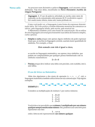 44
A U L A Ao procurar num dicionário a palavra linguagemlinguagemlinguagemlinguagemlinguagem, você encontra várias
definições. Veja duas delas, encontradas no Novo Dicionário Aurélio daNovo Dicionário Aurélio daNovo Dicionário Aurélio daNovo Dicionário Aurélio daNovo Dicionário Aurélio da
Língua PortuguesaLíngua PortuguesaLíngua PortuguesaLíngua PortuguesaLíngua Portuguesa:
linguagem.linguagem.linguagem.linguagem.linguagem. 1.1.1.1.1. O uso da palavra articulada ou escrita como meio de
expressão ou da comunicação entre pessoas. 2.2.2.2.2. O vocabulário especí-
fico usado numa ciência, numa arte, numa profissão etc.
Como você pode ver, a linguagem é uma forma de expressar determi-
nada idéia. Na vida prática, existem diferentes maneiras de comunicar as
idéias: pela linguagem falada, pela escrita, pela musical etc.
A Matemática também criou uma forma de comunicação. Ela se utiliza
de uma linguagem universal para transmitir suas idéias de maneira simples,
curta e precisa.
l Simples e curtaSimples e curtaSimples e curtaSimples e curtaSimples e curta porque com apenas alguns símbolos ela pode expressar
frases que, se escritas na linguagem corrente, usariam maior quantidade de
símbolos. Por exemplo, a frase:
Dois somado com três é igual a cinco,Dois somado com três é igual a cinco,Dois somado com três é igual a cinco,Dois somado com três é igual a cinco,Dois somado com três é igual a cinco,
se escrita na linguagem matemática, usa apenas cinco símbolos, que
podem ser compreendidos por qualquer pessoa familiarizada com os
símbolos matemáticos:
2 + 3 = 52 + 3 = 52 + 3 = 52 + 3 = 52 + 3 = 5
l PrecisaPrecisaPrecisaPrecisaPrecisa porque deve indicar uma idéia com precisão, com exatidão, isto é,
sem falhas.
O uso de letras na Matemática
Além dos algarismos e dos sinais de operação (+, -, ´, ¸: , , etc), a
linguagem matemática também utiliza letras em sua comunicação. Veja alguns
exemplos:
EXEMPLO 1EXEMPLO 1EXEMPLO 1EXEMPLO 1EXEMPLO 1
Considere as multiplicações do múmero 1 por outros números:
1 . 0 = 01 . 0 = 01 . 0 = 01 . 0 = 01 . 0 = 0
1 . 1 = 11 . 1 = 11 . 1 = 11 . 1 = 11 . 1 = 1
1 . 2 = 21 . 2 = 21 . 2 = 21 . 2 = 21 . 2 = 2
1 . 3 = 31 . 3 = 31 . 3 = 31 . 3 = 31 . 3 = 3
Você já deve ter percebido que o número 1 multiplicado por um númeroo número 1 multiplicado por um númeroo número 1 multiplicado por um númeroo número 1 multiplicado por um númeroo número 1 multiplicado por um número
qualquer sempre resulta nesse númeroqualquer sempre resulta nesse númeroqualquer sempre resulta nesse númeroqualquer sempre resulta nesse númeroqualquer sempre resulta nesse número. Daí, podemos usar uma letra para
representar esse fato:
11111 ..... x = xx = xx = xx = xx = x
onde a letra xxxxx está representando um número qualquerum número qualquerum número qualquerum número qualquerum número qualquer.
Nossa aula
 