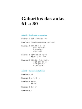 Gabaritos das aulas
61 a 80
Aula 61Aula 61Aula 61Aula 61Aula 61 - Resolvendo as operaçõesResolvendo as operaçõesResolvendo as operaçõesResolvendo as operaçõesResolvendo as operações
Exercício 1.Exercício 1.Exercício 1.Exercício 1.Exercício 1. 1000 - (127 + 356) = 517
Exercício 2.Exercício 2.Exercício 2.Exercício 2.Exercício 2. 300 + 700 + 895 = 1000 + 895 = 1895
Exercício 3.Exercício 3.Exercício 3.Exercício 3.Exercício 3. 180 - 40 : 5 - 6 = 166
(180 - 40) : 5 - 6 =
= 140 : 5 - 6 =
= 28 - 6 = 22
Exercício 4.Exercício 4.Exercício 4.Exercício 4.Exercício 4. a)a)a)a)a) 72 + 60 : (12 - 8) = 87
b)b)b)b)b) (10 - 2) . 3 + 1 = 25
Exercício 5.Exercício 5.Exercício 5.Exercício 5.Exercício 5. 123 - [30 - (5 . 4 - 2) : 6] =
= 123 - [30 - 18 : 6] =
= 123 - [30 - 3] =
= 123 - 27 = 96
Aula 62Aula 62Aula 62Aula 62Aula 62 - Expressões algébricasExpressões algébricasExpressões algébricasExpressões algébricasExpressões algébricas
Exercício 1.Exercício 1.Exercício 1.Exercício 1.Exercício 1. 5x
Exercício 2.Exercício 2.Exercício 2.Exercício 2.Exercício 2. a + b = b + a
Exercício 3.Exercício 3.Exercício 3.Exercício 3.Exercício 3. a)a)a)a)a) 2xy
b)b)b)b)b) -7a2
Exercício 4.Exercício 4.Exercício 4.Exercício 4.Exercício 4. 2xy - x
2
Exercício 5.Exercício 5.Exercício 5.Exercício 5.Exercício 5. 3
 