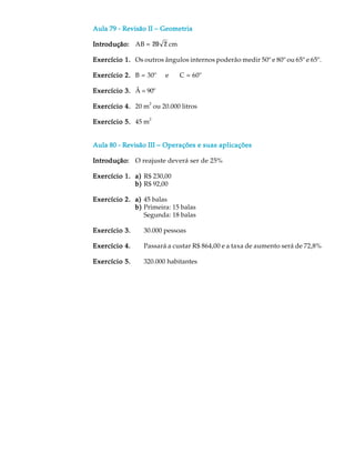 Aula 79 - Revisão IIAula 79 - Revisão IIAula 79 - Revisão IIAula 79 - Revisão IIAula 79 - Revisão II −−−−− GeometriaGeometriaGeometriaGeometriaGeometria
Introdução:Introdução:Introdução:Introdução:Introdução: AB = 20 2 cm
Exercício 1.Exercício 1.Exercício 1.Exercício 1.Exercício 1. Os outros ângulos internos poderão medir 50º e 80º ou 65º e 65º.
Exercício 2.Exercício 2.Exercício 2.Exercício 2.Exercício 2. B = 30º e C = 60º
Exercício 3.Exercício 3.Exercício 3.Exercício 3.Exercício 3. Â = 90º
Exercício 4.Exercício 4.Exercício 4.Exercício 4.Exercício 4. 20 m
2
ou 20.000 litros
Exercício 5.Exercício 5.Exercício 5.Exercício 5.Exercício 5. 45 m
2
Aula 80 - Revisão IIIAula 80 - Revisão IIIAula 80 - Revisão IIIAula 80 - Revisão IIIAula 80 - Revisão III −−−−− Operações e suas aplicaçõesOperações e suas aplicaçõesOperações e suas aplicaçõesOperações e suas aplicaçõesOperações e suas aplicações
Introdução:Introdução:Introdução:Introdução:Introdução: O reajuste deverá ser de 25%
Exercício 1.Exercício 1.Exercício 1.Exercício 1.Exercício 1. a)a)a)a)a) R$ 230,00
b)b)b)b)b) R$ 92,00
Exercício 2.Exercício 2.Exercício 2.Exercício 2.Exercício 2. a)a)a)a)a) 45 balas
b)b)b)b)b) Primeira: 15 balas
Segunda: 18 balas
Exercício 3.Exercício 3.Exercício 3.Exercício 3.Exercício 3. 30.000 pessoas
Exercício 4.Exercício 4.Exercício 4.Exercício 4.Exercício 4. Passará a custar R$ 864,00 e a taxa de aumento será de 72,8%
Exercício 5.Exercício 5.Exercício 5.Exercício 5.Exercício 5. 320.000 habitantes
 