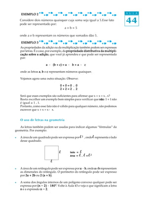 44
A U L A
As propriedades da adição ou da multiplicação também podem ser expressas
por letras. É o caso, por exemplo, da propriedade distributiva da multipli-propriedade distributiva da multipli-propriedade distributiva da multipli-propriedade distributiva da multipli-propriedade distributiva da multipli-
cação sobre a adiçãocação sobre a adiçãocação sobre a adiçãocação sobre a adiçãocação sobre a adição, que você já aprendeu e que pode ser representada
por:
aaaaa ····· (b + c) = a(b + c) = a(b + c) = a(b + c) = a(b + c) = a ····· b + ab + ab + ab + ab + a ····· ccccc
onde as letras aaaaa, bbbbb e ccccc representam números quaisquer.
Vejamos agora uma outra situação. Observe:
0 + 0 = 0 . 00 + 0 = 0 . 00 + 0 = 0 . 00 + 0 = 0 . 00 + 0 = 0 . 0
2 + 2 = 2 . 22 + 2 = 2 . 22 + 2 = 2 . 22 + 2 = 2 . 22 + 2 = 2 . 2
Será que esses exemplos são suficientes para afirmar que x + x = x ..... x?
Basta escolher um exemplo bem simples para verificar que nãonãonãonãonão: 1 + 1 não
é igual a 1 ..... 1.
Portanto, como esse fato não é válido para qualquer número, não podemos
escrever que x + x = x ····· x.
O uso de letras na geometria
As letras também podem ser usadas para indicar algumas “fórmulas” da
geometria. Por exemplo:
l A área de um quadrado pode ser expressa por l²²
, onde l representa o lado
desse quadrado.
l A área de um retângulo pode ser expressa por a · ba · ba · ba · ba · b, onde aaaaa e bbbbb representam
as dimensões do retângulo. O perímetro do retângulo pode ser expresso
por 2a + 2b2a + 2b2a + 2b2a + 2b2a + 2b ou 2 (a + b)2 (a + b)2 (a + b)2 (a + b)2 (a + b).
l A soma dos ângulos internos de um polígono convexo qualquer pode ser
expressa por (n(n(n(n(n - 2) · 180º2) · 180º2) · 180º2) · 180º2) · 180º. Volte à Aula 43 e veja o que significam a letra
nnnnn e a expressão nnnnn - 22222.
lado ===== l
área ===== l ..... l ===== l²
l
l
Considere dois números quaisquer cuja soma seja igual a 5.Esse fato
pode ser representado por:
a + b = 5
onde a e b representam os números que somados dão 5.
EXEMPLO 3EXEMPLO 3EXEMPLO 3EXEMPLO 3EXEMPLO 3
EXEMPLO 2EXEMPLO 2EXEMPLO 2EXEMPLO 2EXEMPLO 2
 