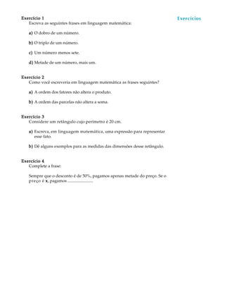 44
A U L AExercício 1Exercício 1Exercício 1Exercício 1Exercício 1
Escreva as seguintes frases em linguagem matemática:
a)a)a)a)a) O dobro de um número.
b)b)b)b)b) O triplo de um número.
c)c)c)c)c) Um número menos sete.
d)d)d)d)d) Metade de um número, mais um.
Exercício 2Exercício 2Exercício 2Exercício 2Exercício 2
Como você escreveria em linguagem matemática as frases seguintes?
a)a)a)a)a) A ordem dos fatores não altera o produto.
b)b)b)b)b) A ordem das parcelas não altera a soma.
Exercício 3Exercício 3Exercício 3Exercício 3Exercício 3
Considere um retângulo cujo perímetro é 20 cm.
a)a)a)a)a) Escreva, em linguagem matemática, uma expressão para representar
esse fato.
b)b)b)b)b) Dê alguns exemplos para as medidas das dimensões desse retângulo.
Exercício 4Exercício 4Exercício 4Exercício 4Exercício 4
Complete a frase:
Sempre que o desconto é de 50%, pagamos apenas metade do preço. Se o
preço é xxxxx, pagamos ........................
Exercícios
 