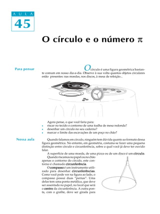 45
A U L A
45
A U L A
O círculo e o número p
Ocírculo é uma figura geométrica bastan-
te comum em nosso dia-a-dia. Observe à sua volta quantos objetos circulares
estão presentes: nas moedas, nos discos, à mesa de refeição...
Agora pense, o que você faria para:
l riscar no tecido o contorno de uma toalha de mesa redonda?
l desenhar um círculo no seu caderno?
l marcar o limite das escavações de um poço no chão?
Quando falamos em círculo, ninguém tem dúvida quanto ao formato dessa
figura geométrica. No entanto, em geometria, costuma-se fazer uma pequena
distinção entre círculo e circunferência, sobre a qual você já deve ter ouvido
falar.
A superfície de uma moeda, de uma pizza ou de um disco é um círculocírculocírculocírculocírculo.
Quandoriscamosnopapelounochão
apenas o contorno do círculo, este con-
torno é chamado circunferênciacircunferênciacircunferênciacircunferênciacircunferência.
O compassocompassocompassocompassocompasso é um instrumento utili-
zado para desenhar circunferênciascircunferênciascircunferênciascircunferênciascircunferências.
Como você pode ver na figura ao lado, o
compasso possui duas “pernas”. Uma
delas tem uma ponta metálica, que deve
ser assentada no papel, no local que será
o centrocentrocentrocentrocentro da circunferência. A outra pon-
ta, com o grafite, deve ser girada para
Para pensar
Nossa aula
 