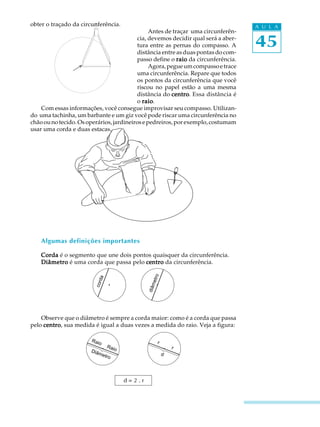 45
A U L Aobter o traçado da circunferência.
Antes de traçar uma circunferên-
cia, devemos decidir qual será a aber-
tura entre as pernas do compasso. A
distância entre as duas pontas do com-
passo define o raioraioraioraioraio da circunferência.
Agora,pegueumcompassoetrace
uma circunferência. Repare que todos
os pontos da circunferência que você
riscou no papel estão a uma mesma
distância do centrocentrocentrocentrocentro. Essa distância é
o raioraioraioraioraio.
Com essas informações, você consegue improvisar seu compasso. Utilizan-
do uma tachinha, um barbante e um giz você pode riscar uma circunferência no
chãoounotecido.Osoperários,jardineirosepedreiros,porexemplo,costumam
usar uma corda e duas estacas.
Algumas definições importantes
CordaCordaCordaCordaCorda é o segmento que une dois pontos quaisquer da circunferência.
DiâmetroDiâmetroDiâmetroDiâmetroDiâmetro é uma corda que passa pelo centrocentrocentrocentrocentro da circunferência.
Observe que o diâmetro é sempre a corda maior: como é a corda que passa
pelo centrocentrocentrocentrocentro, sua medida é igual a duas vezes a medida do raio. Veja a figura:
diâmetro
corda
Raio
Raio
Diâmetro
r
r
d
d = 2 . r
 