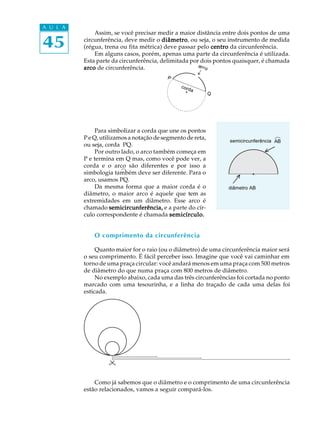 45
A U L A
P
Q
®
Assim, se você precisar medir a maior distância entre dois pontos de uma
circunferência, deve medir o diâmetrodiâmetrodiâmetrodiâmetrodiâmetro, ou seja, o seu instrumento de medida
(régua, trena ou fita métrica) deve passar pelo centrocentrocentrocentrocentro da circunferência.
Em alguns casos, porém, apenas uma parte da circunferência é utilizada.
Esta parte da circunferência, delimitada por dois pontos quaisquer, é chamada
arcoarcoarcoarcoarco de circunferência.
Para simbolizar a corda que une os pontos
P e Q, utilizamos a notação de segmento de reta,
ou seja, corda PQ.
Por outro lado, o arco também começa em
P e termina em Q mas, como você pode ver, a
corda e o arco são diferentes e por isso a
simbologia também deve ser diferente. Para o
arco, usamos PQ.
Da mesma forma que a maior corda é o
diâmetro, o maior arco é aquele que tem as
extremidades em um diâmetro. Esse arco é
chamado semicircunferência,semicircunferência,semicircunferência,semicircunferência,semicircunferência, e a parte do cír-
culo correspondente é chamada semicírculo.semicírculo.semicírculo.semicírculo.semicírculo.
O comprimento da circunferência
Quanto maior for o raio (ou o diâmetro) de uma circunferência maior será
o seu comprimento. É fácil perceber isso. Imagine que você vai caminhar em
torno de uma praça circular: você andará menos em uma praça com 500 metros
de diâmetro do que numa praça com 800 metros de diâmetro.
No exemplo abaixo, cada uma das três circunferências foi cortada no ponto
marcado com uma tesourinha, e a linha do traçado de cada uma delas foi
esticada.
Como já sabemos que o diâmetro e o comprimento de uma circunferência
estão relacionados, vamos a seguir compará-los.
semicircunferência AB
diâmetro AB
arco
corda
_
 