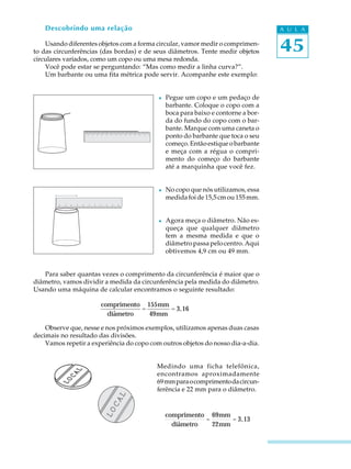 45
A U L A
ê
ê
Descobrindo uma relação
Usando diferentes objetos com a forma circular, vamor medir o comprimen-
to das circunferências (das bordas) e de seus diâmetros. Tente medir objetos
circulares variados, como um copo ou uma mesa redonda.
Você pode estar se perguntando: “Mas como medir a linha curva?”.
Um barbante ou uma fita métrica pode servir. Acompanhe este exemplo:
l Pegue um copo e um pedaço de
barbante. Coloque o copo com a
boca para baixo e contorne a bor-
da do fundo do copo com o bar-
bante. Marque com uma caneta o
ponto do barbante que toca o seu
começo. Então estique o barbante
e meça com a régua o compri-
mento do começo do barbante
até a marquinha que você fez.
l No copo que nós utilizamos, essa
medidafoide15,5cmou155mm.
l Agora meça o diâmetro. Não es-
queça que qualquer diâmetro
tem a mesma medida e que o
diâmetropassapelocentro.Aqui
obtivemos 4,9 cm ou 49 mm.
Para saber quantas vezes o comprimento da circunferência é maior que o
diâmetro, vamos dividir a medida da circunferência pela medida do diâmetro.
Usando uma máquina de calcular encontramos o seguinte resultado:
Observe que, nesse e nos próximos exemplos, utilizamos apenas duas casas
decimais no resultado das divisões.
Vamos repetir a experiência do copo com outros objetos do nosso dia-a-dia.
Medindo uma ficha telefônica,
encontramos aproximadamente
69mmparaocomprimentodacircun-
ferência e 22 mm para o diâmetro.
comprimento
diametro
=
155mm
49mm
= 3,16
comprimento
diametro
=
69mm
22mm
= 3,13
 