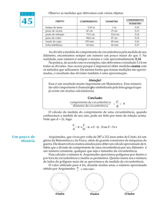 45
A U L A
Um pouco de
História
Observe as medidas que obtivemos com vários objetos:
tampo de mesa 3,10 m 1 m 3,10
pires de xícara 47 cm 15 cm 3,13
prato de refeição 73,5 cm 23,4 cm 3,14
pirex de vidro 84,8 cm 27 cm 3,14
fundo de copo 155 mm 49 mm 3,16
ficha telefônica 69 mm 22 mm 3,13
Ao dividir a medida do comprimento da circunferência pela medida de seu
diâmetro, encontramos sempre um número um pouco maior do que 3. Na
realidade, esse número é sempre o mesmo e vale aproximadamente 3,143,143,143,143,14.
Na prática, de acordo com os exemplos, não obtivemos o resultado 3,14 em
todas as divisões. Isso ocorre porque é impossível obter medidas exatasexatasexatasexatasexatas com
os métodos que utilizamos. Da mesma forma que nossas medições são aproxi-
madas, o resultado das divisões também é uma aproximação.
Atenção!Atenção!Atenção!Atenção!Atenção!
Esse é um resultado muito importante em Matemática. Esse número
tão útil e importante é chamado pipipipipi e simbolizado pela letra grega p (que
já existe em muitas calculadoras).
ConclusãoConclusãoConclusãoConclusãoConclusão
O cálculo da medida do comprimento de uma circunferência, quando
conhecemos a medida de seu raio, pode ser feito por meio da relação acima.
Note que d = 2r, logo:
Arquimedes, que viveu por volta de 287 a 212 anos antes de Cristo, foi um
gênio da Matemática e da Física, além de grande construtor de máquinas de
guerra. Ele desenvolveu muitos estudos para obter um cálculo aproximado dep.
Sabia que a divisão do comprimento de uma circunferência por seu diâmetro é
um número constante, qualquer que seja o tamanho da circunferência.
Para calcular o número p, Arquimedes aproximou polígonos por dentro e
por fora da circunferência e mediu os perímetros. Quanto maior era o número
de lados do polígono mais ele se aproximava da medida da circunferência.
O valor utilizado para p foi, durante muitos anos, o número aproximado
obtido por Arquimedes: 22
7
= 3,142857142857...
6 lados6 lados6 lados6 lados6 lados 8 lados8 lados8 lados8 lados8 lados 12 lados12 lados12 lados12 lados12 lados
comprimento da circunferência
diâmetro da circunferência
=
C
d
= p
OBJETOOBJETOOBJETOOBJETOOBJETO COMPRIMENTOCOMPRIMENTOCOMPRIMENTOCOMPRIMENTOCOMPRIMENTO DIÂMETRODIÂMETRODIÂMETRODIÂMETRODIÂMETRO
COMPRIMENTOCOMPRIMENTOCOMPRIMENTOCOMPRIMENTOCOMPRIMENTO
DIÂMETRODIÂMETRODIÂMETRODIÂMETRODIÂMETRO
C
d
=p ®
C
2r
=p® C =p×2r ou C=2p r
p
p_ p_ p . 2r p
 