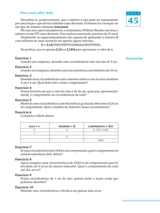 45
A U L APara você saber mais
Descobriu-se, posteriormente, que o número p não pode ser representado
por uma fração e que ele tem infinitas casas decimais. O número p é exemplo de
um tipo de número chamado irracionalirracionalirracionalirracionalirracional.
Há cem anos aproximadamente, o matemático William Shanks calculou o
número p com 707 casas decimais. Para realizar essa tarefa, precisou de 15 anos!
Atualmente os supercomputadores são capazes de apresentar o número p
com milhares de casas decimais em apenas alguns minutos.
p = 3,14= 3,14= 3,14= 3,14= 3,1415926535897932384626433832795028...
Na prática, usa-se apenas 3,143,143,143,143,14 ou 3,14163,14163,14163,14163,1416 para aproximar o valor de p.
Exercício 1Exercício 1Exercício 1Exercício 1Exercício 1
Usando um compasso, desenhe uma circunferência com um raio de 5 cm.
Exercício 2Exercício 2Exercício 2Exercício 2Exercício 2
Usando um compasso, desenhe uma circunferência com diâmetro de 10 cm.
ExerExerExerExerExercício 3cício 3cício 3cício 3cício 3
Desenhe duas circunferências com o mesmo centro e com os raios medindo
4 cm e 6 cm. Qual delas tem o maior comprimento?
Exercício 4Exercício 4Exercício 4Exercício 4Exercício 4
Numa bicicleta em que o raio da roda é de 26 cm, qual será, aproximada-
mente, o comprimento da circunferência da roda?
EEEEExercício 5xercício 5xercício 5xercício 5xercício 5
Medindo uma circunferência com fita métrica graduada obtivemos 62,8 cm
de comprimento. Qual a medida do diâmetro dessa circunferência?
Exercício 6Exercício 6Exercício 6Exercício 6Exercício 6
Complete a tabela abaixo:
RAIORAIORAIORAIORAIO = r= r= r= r= r DIÂMETRODIÂMETRODIÂMETRODIÂMETRODIÂMETRO = d= d= d= d= d COMPRIMENTOCOMPRIMENTOCOMPRIMENTOCOMPRIMENTOCOMPRIMENTO = 2= 2= 2= 2= 2prrrrr
2 4 4 . 3,14 = 12,56
1
5
18,84
Exercício 7Exercício 7Exercício 7Exercício 7Exercício 7
Se uma circunferência tem 18,84 m de comprimento, qual o comprimento da
semicircunferência dela obtida?
ExExExExExercício 8ercício 8ercício 8ercício 8ercício 8
Agora imagine uma circunferência de 18,84 m de comprimento que foi
dividida em 4 arcos do mesmo tamanho. Qual o comprimento de cada
um dos arcos?
Exercício 9Exercício 9Exercício 9Exercício 9Exercício 9
Numa circunferência de 1 cm de raio, quanto mede a maior corda que
podemos desenhar?
ExExExExExercício 10ercício 10ercício 10ercício 10ercício 10
Desenhe uma circunferência e divida-a em apenas dois arcos.
Exercícios
 