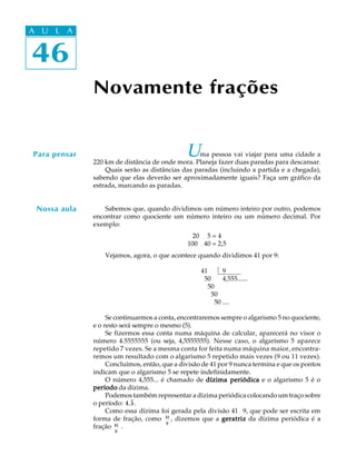46
A U L A
46
A U L A
Novamente frações
Para pensar Uma pessoa vai viajar para uma cidade a
220 km de distância de onde mora. Planeja fazer duas paradas para descansar.
Quais serão as distâncias das paradas (incluindo a partida e a chegada),
sabendo que elas deverão ser aproximadamente iguais? Faça um gráfico da
estrada, marcando as paradas.
Sabemos que, quando dividimos um número inteiro por outro, podemos
encontrar como quociente um número inteiro ou um número decimal. Por
exemplo:
20 ¸ 5 = 4
100 ¸40 = 2,5
Vejamos, agora, o que acontece quando dividimos 41 por 9:
41 9
450 4,555......
4550
45550
455550 ....
Se continuarmos a conta, encontraremos sempre o algarismo 5 no quociente,
e o resto será sempre o mesmo (5).
Se fizermos essa conta numa máquina de calcular, aparecerá no visor o
número 4.5555555 (ou seja, 4,5555555). Nesse caso, o algarismo 5 aparece
repetido 7 vezes. Se a mesma conta for feita numa máquina maior, encontra-
remos um resultado com o algarismo 5 repetido mais vezes (9 ou 11 vezes).
Concluímos, então, que a divisão de 41 por 9 nunca termina e que os pontos
indicam que o algarismo 5 se repete indefinidamente.
O número 4,555... é chamado de dízima periódicadízima periódicadízima periódicadízima periódicadízima periódica e o algarismo 5 é o
períodoperíodoperíodoperíodoperíodo da dízima.
Podemos também representar a dízima periódica colocando um traço sobre
o período: 4,5.
Como essa dízima foi gerada pela divisão 41¸ 9, que pode ser escrita em
forma de fração, como 41
9
, dizemos que a geratrizgeratrizgeratrizgeratrizgeratriz da dízima periódica é a
fração 41
9
.
Nossa aula
 