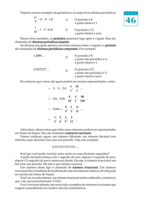 46
A U L A
®
®
Vejamos outros exemplos de geratrizes e as respectivas dízimas periódicas:
17
9
= 17 ¸ 9 = 1,8 O período é 8,
a parte inteira é 1.
7
33
= 7 ¸ 3 = 0,21 O período é 21,
a parte inteira é zero.
Nesses dois exemplos, os períodosperíodosperíodosperíodosperíodos aparecem logo após a vírgula. Elas são
chamadas de dízimas períodicas simplesdízimas períodicas simplesdízimas períodicas simplesdízimas períodicas simplesdízimas períodicas simples.
As dízimas nas quais aparece um outro número entre a vírgula e o períodoperíodoperíodoperíodoperíodo
são chamadas de dízimas periódicas compostasdízimas periódicas compostasdízimas periódicas compostasdízimas periódicas compostasdízimas periódicas compostas. Por exemplo:
1,4888 ... O período é 8,
a parte não-periódica é 4,
a parte inteira é 1.
0,3272727 ... O período é 27,
a parte não-periódica é 3,
a parte inteira é zero.
Os números que vimos até agora podem ter muitas representações, como:
l 5; V; 5,0;
5
1
;
10
2
...
l 0,8; 0,80;
8
10
;
4
5
;
80
100
...
l 0,666...;
6
9
;
2
3
;
8
12
...
l
1
3
;
2
6
;
3
9
;
4
12
...
Além disso, observamos que todos esses números podem ser representados
em forma de fração. Eles são chamados números racionaisnúmeros racionaisnúmeros racionaisnúmeros racionaisnúmeros racionais.
Vamos conhecer, agora, um número diferente: um número decimal com
infinitas casas decimais mas sem um período. Veja este exemplo:
0,10110111011110 ....
Será que você pode concluir como serão as casas decimais seguintes?
A parte decimal começa com 1 seguido de zero, depois 11 seguido de zero,
depois 111 seguido de zero e assim por diante. Ou seja, o número nunca terá um
fim nem um período. Ele não é um número racional.
Um número desse tipo é chamado de número irracionalnúmero irracionalnúmero irracionalnúmero irracionalnúmero irracional. Um número
irracional não é resultado de nenhuma divisão de números inteiros; ele não pode
ser escrito em forma de fração.
Vocêviu,naaulaanterior,umnúmeroirracionalmuitoconhecido,onúmerop,
que vale aproximadamente 3,1416.
Você verá mais adiante, em outra aula, exemplos de números irracionais que
surgem naturalmente em muitos cálculos matemáticos.
®
®
 