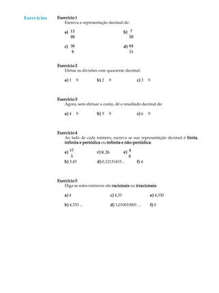 46
A U L A Exercício 1Exercício 1Exercício 1Exercício 1Exercício 1
Escreva a representação decimal de:
a)a)a)a)a) 13
99
b)b)b)b)b) 7
20
c)c)c)c)c) 56
9
d)d)d)d)d) 64
15
Exercício 2Exercício 2Exercício 2Exercício 2Exercício 2
Efetue as divisões com quociente decimal:
a)a)a)a)a) 1 ¸ 9 b)b)b)b)b) 2 ¸ 9 c)c)c)c)c) 3 ¸ 9
Exercício 3Exercício 3Exercício 3Exercício 3Exercício 3
Agora, sem efetuar a conta, dê o resultado decimal de:
a)a)a)a)a) 4 ¸ 9 b)b)b)b)b) 5 ¸ 9 c)c)c)c)c) 6 ¸ 9
Exercício 4Exercício 4Exercício 4Exercício 4Exercício 4
Ao lado de cada número, escreva se sua representação decimal é finitafinitafinitafinitafinita,
infinita e periódicainfinita e periódicainfinita e periódicainfinita e periódicainfinita e periódica ou infinita e não-periódicainfinita e não-periódicainfinita e não-periódicainfinita e não-periódicainfinita e não-periódica:
a)a)a)a)a) 17
5
c)c)c)c)c) 0,35 e)e)e)e)e) 4
6
b)b)b)b)b) 3,45 d)d)d)d)d) 0,12131415... f)f)f)f)f) p
Exercício 5Exercício 5Exercício 5Exercício 5Exercício 5
Diga se estes números são racionaisracionaisracionaisracionaisracionais ou irracionaisirracionaisirracionaisirracionaisirracionais:
a)a)a)a)a) 4 c)c)c)c)c) 4,33 e)e)e)e)e) 4,330
b)b)b)b)b) 4,333 ... d)d)d)d)d) 1,010010001 ... f)f)f)f)f) 0
Exercícios
 