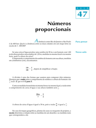 47
A U L A
Números
proporcionais
47
A U L A
Para pensar
Nossa aula
20m
?
=
2
3
Adistância entre Rio de Janeiro e São Paulo
é de 400 km. Qual é a distância entre as duas cidades em um mapa feito na
escala de 1 : 200.000?
Se uma caixa d’água produz uma sombra de 20 m e um homem com 1,80
m de altura produz uma sombra de 1,20 m, medidas no mesmo local e na mesma
hora, qual é a altura da caixa?
Comparandoocomprimentodasombradohomemcomsuaaltura,medidos
em centímetros (cm), encontramos:
120
180
=
2
3
, depois de simplificar a fração.
A divisão é uma das formas que usamos para comparar dois números.
Dizemos que a razãorazãorazãorazãorazão entre o comprimento da sombra e a altura do homem é de
2
3
ou 2 : 32 : 32 : 32 : 32 : 3, que se lê 2 para 3.2 para 3.2 para 3.2 para 3.2 para 3.
Comoasmedidasforamfeitasnamesmahoraenomesmolocal,arazãoentre
o comprimento da caixa d’água e sua altura também será
2
3
.
A altura da caixa d’água é igual a 30 m, pois a razão
20
30
é igual a
2
3
.
No caso de mapas geográficos, plantas de casas ou maquetes de projetos, a
escalaescalaescalaescalaescala determina a relação entre as medidas de um desenho e as medidas reais
que correspondem a ele.
 
