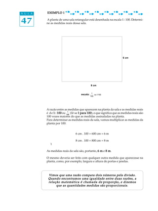 47
A U L A EXEMPLO 1EXEMPLO 1EXEMPLO 1EXEMPLO 1EXEMPLO 1
A planta de uma sala retangular está desenhada na escala 1 : 100. Determi-
ne as medidas reais dessa sala.
6 cm
8 cm
A razão entre as medidas que aparecem na planta da sala e as medidas reais
é de 1 : 1001 : 1001 : 1001 : 1001 : 100 ou 1
100
(lê-se 1 para 1001 para 1001 para 1001 para 1001 para 100), o que significa que as medidas reais são
100 vezes maiores do que as medidas assinaladas na planta.
Para determinar as medidas reais da sala, vamos multiplicar as medidas da
planta por 100:
6 cm . 100 = 600 cm = 6 m
8 cm . 100 = 800 cm = 8 m
1
As medidas reais da sala são, portanto, 6 m6 m6 m6 m6 m e 8 m8 m8 m8 m8 m.
O mesmo deveria ser feito com qualquer outra medida que aparecesse na
planta, como, por exemplo, largura e altura de portas e janelas.
Vimos que uma razão compara dois números pela divisão.Vimos que uma razão compara dois números pela divisão.Vimos que uma razão compara dois números pela divisão.Vimos que uma razão compara dois números pela divisão.Vimos que uma razão compara dois números pela divisão.
Quando encontramos uma igualdade entre duas razões, aQuando encontramos uma igualdade entre duas razões, aQuando encontramos uma igualdade entre duas razões, aQuando encontramos uma igualdade entre duas razões, aQuando encontramos uma igualdade entre duas razões, a
relação matemática é chamada derelação matemática é chamada derelação matemática é chamada derelação matemática é chamada derelação matemática é chamada de proporção,proporção,proporção,proporção,proporção, e dizemose dizemose dizemose dizemose dizemos
que as quantidades medidas sãoque as quantidades medidas sãoque as quantidades medidas sãoque as quantidades medidas sãoque as quantidades medidas são proporcionaisproporcionaisproporcionaisproporcionaisproporcionais.
escala: 1
100
ou1:100
 