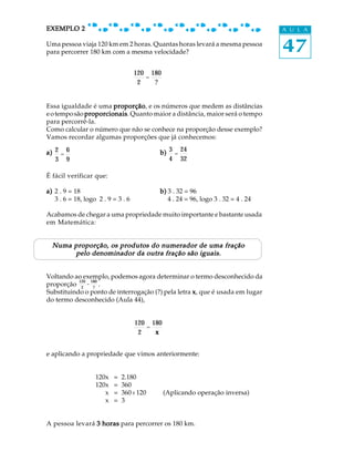 47
A U L AEXEMPLO 2EXEMPLO 2EXEMPLO 2EXEMPLO 2EXEMPLO 2
Uma pessoa viaja 120 km em 2 horas. Quantas horas levará a mesma pessoa
para percorrer 180 km com a mesma velocidade?
Essa igualdade é uma proporçãoproporçãoproporçãoproporçãoproporção, e os números que medem as distâncias
eotemposão proporcionaisproporcionaisproporcionaisproporcionaisproporcionais. Quanto maior a distância, maior será o tempo
para percorrê-la.
Como calcular o número que não se conhece na proporção desse exemplo?
Vamos recordar algumas proporções que já conhecemos:
a)a)a)a)a) 2
3
=
6
9
b)b)b)b)b) 3
4
=
24
32
É fácil verificar que:
a)a)a)a)a) 2 . 9 = 18 b)b)b)b)b) 3 . 32 = 96
3 . 6 = 18, logo 2 . 9 = 3 . 6 4 . 24 = 96, logo 3 . 32 = 4 . 24
Acabamos de chegar a uma propriedade muito importante e bastante usada
em Matemática:
Numa proporção, os produtos do numerador de uma fraçãoNuma proporção, os produtos do numerador de uma fraçãoNuma proporção, os produtos do numerador de uma fraçãoNuma proporção, os produtos do numerador de uma fraçãoNuma proporção, os produtos do numerador de uma fração
pelo denominador da outra fração são iguais.pelo denominador da outra fração são iguais.pelo denominador da outra fração são iguais.pelo denominador da outra fração são iguais.pelo denominador da outra fração são iguais.
Voltando ao exemplo, podemos agora determinar o termo desconhecido da
proporção
120
2
=
180
?
.
Substituindo o ponto de interrogação (?) pela letra xxxxx, que é usada em lugar
do termo desconhecido (Aula 44),
120
2
=
180
x
e aplicando a propriedade que vimos anteriormente:
120x = 2.180
120x = 360
x = 360 : 120 (Aplicando operação inversa)
x = 3
A pessoa levará 3 horas3 horas3 horas3 horas3 horas para percorrer os 180 km.
120
2
=
180
?
 