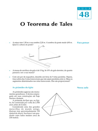 48
A U L A
O Teorema de Tales
Para pensar
Nossa aula
l A estaca tem 1,50 m e sua sombra 2,20 m. A sombra do poste mede 4,90 m.
Qual é a altura do poste?
l A massa de um bloco de gelo é de 13 kg. Se 10% do gelo derreter, de quanto
passará a ser a sua massa?
l Com um par de esquadros, desenhe um feixe de 5 retas paralelas. Depois,
trace sobre elas 2 retas transversais que não sejam paralelas entre si. Meça os
segmentos determinados nas retas transversais. Eles são proporcionais?
As pirâmides do Egito
As pirâmides egípcias são monu-
mentos grandiosos. A técnica empre-
gada em suas construções até hoje
fascina o homem.
A pirâmide de Qué ops, no Egi-
to, foi construída por volta de 2.500
anos antes de Cristo.
Considerada uma das grandes
maravilhas do mundo antigo,
Quéops tem aproximadamente 150
metros de altura. Sua base é um qua-
drado cujos lados medem cerca de
230 metros.
48
A U L A
 