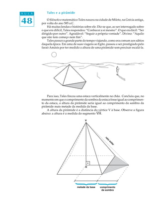 48
A U L A Tales e a pirâmide
O filósofo e matemático Tales nasceu na cidade de Mileto, na Grécia antiga,
por volta do ano 585 a.C.
Há muitas lendas e histórias sobre ele. Diz-se que, ao ser interrogado sobre
o que era difícil, Tales respondeu: “Conhecer a si mesmo”. O que era fácil: “Ser
dirigido por outro”. Agradável: “Seguir a própria vontade”. Divino: “Aquilo
que não tem começo nem fim”.
Tales passava grande parte do tempo viajando, como era comum aos sábios
daquela época. Em uma de suas viagens ao Egito, passou a ser prestigiado pelo
faraó Amásis por ter medido a altura de uma pirâmide sem precisar escalá-la.
Para isso, Tales fincou uma estaca verticalmente no chão. Concluiu que, no
momentoemqueocomprimentodasombradaestacafosseigualaocomprimen-
to da estaca, a altura da pirâmide seria igual ao comprimento da sombra da
pirâmide mais metade da medida da base.
A altura da pirâmide é a distância do vértice V à base. Observe a figura
abaixo: a altura é a medida do segmento VH.
V
H
metade da base comprimento
da sombra
{
{raio
solar
 