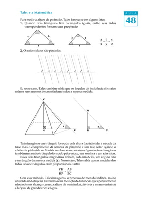 48
A U L ATales e a Matemática
Para medir a altura da pirâmide, Tales baseou-se em alguns fatos:
1.1.1.1.1. Quando dois triângulos têm os ângulos iguais, então seus lados
correspondentes formam uma proporção.
2.2.2.2.2. Os raios solares são paralelos.
E, nesse caso, Tales também sabia que os ângulos de incidência dos raios
solares num mesmo instante tinham todos a mesma medida.
Tales imaginou um triângulo formado pela altura da pirâmide, a metade da
base mais o comprimento da sombra da pirâmide e um raio solar ligando o
vértice da pirâmide ao final da sombra, como mostra a figura acima. Imaginou
também um outro triângulo formado pela estaca, sua sombra e um raio solar.
Esses dois triângulos imaginários tinham, cada um deles, um ângulo reto
e um ângulo de mesma medida (aaaaa). Nesse caso, Tales sabia que as medidas dos
lados desses triângulos eram proporcionais. Então:
Com esse método, Tales inaugurou o processo de medida indireta, muito
utilizado ainda hoje na astronomia e na medição de distâncias que aparentemente
não podemos alcançar, como a altura de montanhas, árvores e monumentos ou
a largura de grandes rios e lagos.
a
x
=
b
y
=
c
z
c b
a
z y
x
V
H P
a a
A
B C
VH
HP
=
AB
BC
 