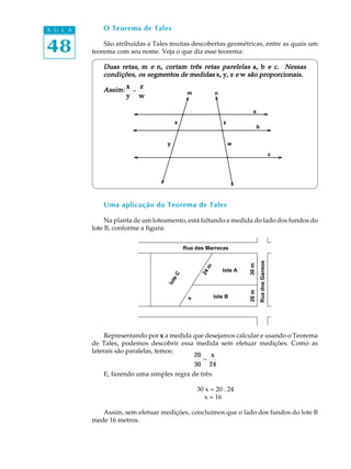48
A U L A
a
O Teorema de Tales
São atribuídas a Tales muitas descobertas geométricas, entre as quais um
teorema com seu nome. Veja o que diz esse teorema:
Duas retas,Duas retas,Duas retas,Duas retas,Duas retas, mmmmm eeeee nnnnn, cortam três retas parelelas, cortam três retas parelelas, cortam três retas parelelas, cortam três retas parelelas, cortam três retas parelelas aaaaa,,,,, bbbbb eeeee ccccc. Nessas. Nessas. Nessas. Nessas. Nessas
condições, os segcondições, os segcondições, os segcondições, os segcondições, os segmentos de medidasmentos de medidasmentos de medidasmentos de medidasmentos de medidas xxxxx,,,,, yyyyy,,,,, zzzzz eeeee wwwww são proporcionais.são proporcionais.são proporcionais.são proporcionais.são proporcionais.
Assim:Assim:Assim:Assim:Assim:
Uma aplicação do Teorema de Tales
Na planta de um loteamento, está faltando a medida do lado dos fundos do
lote B, conforme a figura:
Representando por xxxxx a medida que desejamos calcular e usando o Teorema
de Tales, podemos descobrir essa medida sem efetuar medições. Como as
laterais são paralelas, temos:
E, fazendo uma simples regra de três:
30 x = 20 . 24
x = 16
Assim, sem efetuar medições, concluímos que o lado dos fundos do lote B
mede 16 metros.
x
y
=
z
w
b
c
w
zx
y
nm
Rua das Marrecas
RuadosGansos
lote A
lote B
loteC
x
24m
20m30m
20
30
=
x
24
 