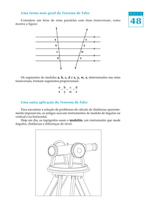 48
A U L AUma forma mais geral do Teorema de Tales
Considere um feixe de retas paralelas com duas transversais, como
mostra a figura:
Os segmentos de medidas a, b, c, da, b, c, da, b, c, da, b, c, da, b, c, d e x, y, w, zx, y, w, zx, y, w, zx, y, w, zx, y, w, z, determinados nas retas
transversais, formam segmentos proporcionais:
a
x
=
b
y
=
c
w
=
d
z
Uma outra aplicação do Teorema de Tales
Para encontrar a solução de problemas de cálculo de distâncias aparente-
mente impossíveis, os antigos usavam instrumentos de medida de ângulos na
vertical e na horizontal.
Hoje em dia, os topógrafos usam o teodolitoteodolitoteodolitoteodolitoteodolito, um instrumento que mede
ângulos, distâncias e diferenças de nível.
a
c
b
d
x
y
w
z
 