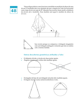 48
A U L A Vejanafiguraabaixocomofuncionaoteodolitonamediçãodaalturadeuma
árvore. O teodolito deve ser afastado até que o ângulo de visão da horizontal
com o topo da árvore seja de 45º. Quando isso ocorrer, basta medir a distância
da árvore até o teodolito. Essa medida será igual à medida da altura da
árvore.
Isso ocorre porque se comparou o triângulo imaginário
com um triângulo retângulo e isósceles que tem os catetos
com a mesma medida.
Outras descobertas geométricas atribuídas a Tales
l O diâmetro divide o círculo em duas partes iguais.
l Ângulos opostos pelo vértice têm medidas iguais.
l Os ângulos da base de um triângulo isósceles têm medidas iguais.
l O ângulo inscrito numa semicircunferência é reto.
A
B45º
C
 