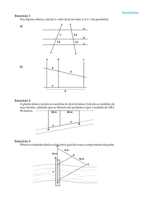 48
A U L A
Exercício 1Exercício 1Exercício 1Exercício 1Exercício 1
Nas figuras abaixo, calcule o valor de xxxxx (as retas a, b e c são paralelas).
a)a)a)a)a)
b)b)b)b)b)
Exercício 2Exercício 2Exercício 2Exercício 2Exercício 2
A planta abaixo mostra as medidas de dois terrenos. Calcule as medidas de
suas frentes, sabendo que as laterais são paralelas e que a medida de AB é
90 metros.
Exercício 3Exercício 3Exercício 3Exercício 3Exercício 3
Observeodesenhoabaixoedescubraqualdeveserocomprimentodaponte.
Exercícios
x 2,4
1,4 1,2
a
b
c
4
6
x
8
a b c
A
B
30 m 45 m
x
y
9 m
18 m
E
x
B
A
C
10 m
D
 