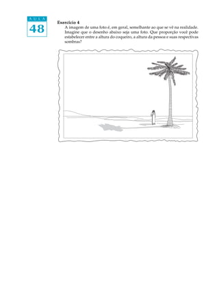 48
A U L A
Exercício 4Exercício 4Exercício 4Exercício 4Exercício 4
A imagem de uma foto é, em geral, semelhante ao que se vê na realidade.
Imagine que o desenho abaixo seja uma foto. Que proporção você pode
estabelecer entre a altura do coqueiro, a altura da pessoa e suas respectivas
sombras?
 
