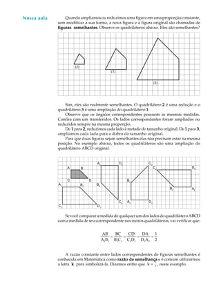 49
A U L A
AB
A1B1
=
BC
B1C1
=
CD
C1D1
=
DA
D1A1
=
1
2
Quando ampliamos ou reduzimos uma figura em uma proporção constante,
sem modificar a sua forma, a nova figura e a figura original são chamadas de
figuras semelhantesfiguras semelhantesfiguras semelhantesfiguras semelhantesfiguras semelhantes. Observe os quadriláteros abaixo. Eles são semelhantes?
Sim, eles são realmente semelhantes. O quadrilátero 22222 é uma redução e o
quadrilátero 33333 é uma ampliação do quadrilátero 11111.
Observe que os ângulos correspondentes possuem as mesmas medidas.
Confira com um transferidor. Os lados correspondentes foram ampliados ou
reduzidos sempre na mesma proporção.
De 11111 para 22222, reduzimos cada lado à metade do tamanho original. De 11111 para 33333,
ampliamos cada lado para o dobro do tamanho original.
Para que duas figuras sejam semelhantes elas não precisam estar na mesma
posição. No exemplo abaixo, todos os quadriláteros são uma ampliação do
quadrilátero ABCD original.
SevocêcompararamedidadequalquerumdosladosdoquadriláteroABCD
com a medida de seu correspondente nos outros quadriláteros, vai verificar que:
A razão constante entre lados correspondentes de figuras semelhantes é
conhecida em Matemática como razão de semelhrazão de semelhrazão de semelhrazão de semelhrazão de semelhançaançaançaançaança e é comum utilizarmos
a letra kkkkk para simbolizá-la. Dizemos então que k =
1
2 , neste exemplo.
Nossa aula
(1)
(2)
(3)
A B
C D
A1 B1
C1
D1
A2
B2
D2
C2
A3
B3
C3
D3
A4
D4
B4
C4
 