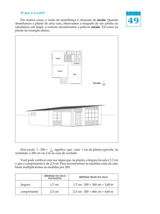 49
A U L A
Cozinha
Quarto
Quarto
Sala
O que é escala?
Em muitos casos, a razão de semelhança é chamada de escalaescalaescalaescalaescala. Quando
desenhamos a planta de uma casa, observamos a maquete de um prédio ou
estudamos um mapa, é comum encontrarmos a palavra escalaescalaescalaescalaescala. Tal como na
planta do exemplo abaixo.
Esta escala 1 : 200 =
1
200
significa que cada 1 cm da planta equivale, na
realidade, a 200 cm ou 2 m na casa de verdade.
Você pode verificar com sua régua que, na planta, a largura da sala é 1,7 cm
e que o comprimento é de 2,3 cm. Para encontrarmos as medidas reais da sala,
basta multiplicarmos as medidas por 200.
00000
largura 1,7 cm 1,7 cm · 200 = 340 cm = 3,40 m
comprimento 2,3 cm 2,3 cm · 200 = 460 cm = 4,60 m
VBº
Escala:
1
200
MEDIDASMEDIDASMEDIDASMEDIDASMEDIDAS DADADADADA SALASALASALASALASALA
NANANANANA PLANTAPLANTAPLANTAPLANTAPLANTA
MEDIDASMEDIDASMEDIDASMEDIDASMEDIDAS REAISREAISREAISREAISREAIS DADADADADA SALASALASALASALASALA
 