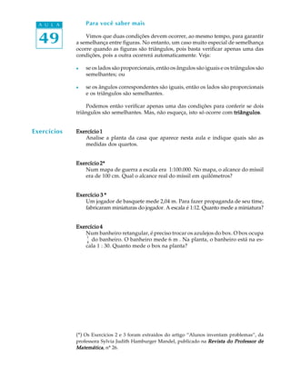 49
A U L A Para você saber mais
Vimos que duas condições devem ocorrer, ao mesmo tempo, para garantir
a semelhança entre figuras. No entanto, um caso muito especial de semelhança
ocorre quando as figuras são triângulos, pois basta verificar apenas uma das
condições, pois a outra ocorrerá automaticamente. Veja:
l se os lados são proporcionais, então os ângulos são iguais e os triângulos são
semelhantes; ou
l se os ângulos correspondentes são iguais, então os lados são proporcionais
e os triângulos são semelhantes.
Podemos então verificar apenas uma das condições para conferir se dois
triângulos são semelhantes. Mas, não esqueça, isto só ocorre com triângulostriângulostriângulostriângulostriângulos.
Exercício 1Exercício 1Exercício 1Exercício 1Exercício 1
Analise a planta da casa que aparece nesta aula e indique quais são as
medidas dos quartos.
Exercício 2*Exercício 2*Exercício 2*Exercício 2*Exercício 2*
Num mapa de guerra a escala era 1:100.000. No mapa, o alcance do míssil
era de 100 cm. Qual o alcance real do míssil em quilômetros?
Exercício 3 *Exercício 3 *Exercício 3 *Exercício 3 *Exercício 3 *
Um jogador de basquete mede 2,04 m. Para fazer propaganda de seu time,
fabricaram miniaturas do jogador. A escala é 1:12. Quanto mede a miniatura?
Exercício 4Exercício 4Exercício 4Exercício 4Exercício 4
Num banheiro retangular, é preciso trocar os azulejos do box. O box ocupa
1
4
do banheiro. O banheiro mede 6 m². Na planta, o banheiro está na es-
cala 1 : 30. Quanto mede o box na planta?
(*) Os Exercícios 2 e 3 foram extraídos do artigo “Alunos inventam problemas”, da
professora Sylvia Judith Hamburger Mandel, publicado na Revista do Professor deRevista do Professor deRevista do Professor deRevista do Professor deRevista do Professor de
MatemáticaMatemáticaMatemáticaMatemáticaMatemática, nº 26.
Exercícios
 
