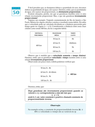 50
A U L A É fácil perceber que, se desejamos dobrar a quantidade de soro, devemos
dobrar as quantidades de água, sal e açúcar. Dizemos, então, que as quantidades
de água, sal e açúcar são proporcionais, ou diretamente proporcionaisdiretamente proporcionaisdiretamente proporcionaisdiretamente proporcionaisdiretamente proporcionais.
Existem situações, porém, em que as grandezas mantêm entre si uma
relação inversamente proporcional. Mas, o que são grandezas inversamenteinversamenteinversamenteinversamenteinversamente
propor-cionaispropor-cionaispropor-cionaispropor-cionaispropor-cionais?
Vejamos um exemplo. Viajando constantemente do Rio de Janeiro a São
Paulo, Mônica fez alguns cálculos e anotou o resultado numa tabela. Ela sabia
que a velocidade pode ser calculada dividindo-se a distância percorrida pelo
tempo gasto na viagem (v = e/t). Considerando a distância entre essas duas
cidades como sendo 400 km, ela fez a seguinte tabela:
50 km/h 8h
60 km/h 6h40min
400 km
80 km/h 5h
100 km/h 4h
Observe que à medida que a velocidade aumentavelocidade aumentavelocidade aumentavelocidade aumentavelocidade aumenta o tempo diminuitempo diminuitempo diminuitempo diminuitempo diminui.
Dizemos, então, que as grandezas velocidadevelocidadevelocidadevelocidadevelocidade e tempotempotempotempotempo mantêm entre si uma
relação inversamente proporcionalinversamente proporcionalinversamente proporcionalinversamente proporcionalinversamente proporcional.
Observando um pouco mais a tabela podemos verificar que:
50 km/h . 8h
60 km/h . 6h 40min
= 400 km= 400 km= 400 km= 400 km= 400 km
80 km/h . 5h
100 km/h . 4h
Dizemos, então, que:
Duas grandezas são inversamente proporcionais quando osDuas grandezas são inversamente proporcionais quando osDuas grandezas são inversamente proporcionais quando osDuas grandezas são inversamente proporcionais quando osDuas grandezas são inversamente proporcionais quando os
valoresvaloresvaloresvaloresvalores xxxxx eeeee yyyyy correspondentes acorrespondentes acorrespondentes acorrespondentes acorrespondentes a elaselaselaselaselas são tais que:são tais que:são tais que:são tais que:são tais que:
xxxxx ..... y = ky = ky = ky = ky = k,
ondeondeondeondeonde kkkkk é um vé um vé um vé um vé um valor constante e positivo chamadoalor constante e positivo chamadoalor constante e positivo chamadoalor constante e positivo chamadoalor constante e positivo chamado constante deconstante deconstante deconstante deconstante de
proporcionalidade inversa.proporcionalidade inversa.proporcionalidade inversa.proporcionalidade inversa.proporcionalidade inversa.
ObservaçãoObservaçãoObservaçãoObservaçãoObservação
No exemplo acima, a constante de proporcionalidade inversa (kkkkk) é
400 e a velocidade e o tempo são as variáveis xxxxx e yyyyy.
DISTÂNCIADISTÂNCIADISTÂNCIADISTÂNCIADISTÂNCIA
PERCORRIDAPERCORRIDAPERCORRIDAPERCORRIDAPERCORRIDA
VELOCIDADEVELOCIDADEVELOCIDADEVELOCIDADEVELOCIDADE
MÉDIAMÉDIAMÉDIAMÉDIAMÉDIA
TEMPOTEMPOTEMPOTEMPOTEMPO
GASTOGASTOGASTOGASTOGASTO
 