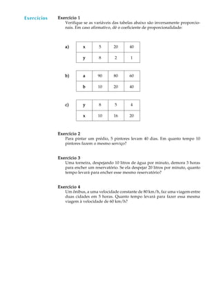 50
A U L AExercícios Exercício 1Exercício 1Exercício 1Exercício 1Exercício 1
Verifique se as variáveis das tabelas abaixo são inversamente proporcio-
nais. Em caso afirmativo, dê o coeficiente de proporcionalidade:
a)a)a)a)a) xxxxx 5 20 40
yyyyy 8 2 1
b)b)b)b)b) aaaaa 90 80 60
bbbbb 10 20 40
c)c)c)c)c) yyyyy 8 5 4
xxxxx 10 16 20
Exercício 2Exercício 2Exercício 2Exercício 2Exercício 2
Para pintar um prédio, 5 pintores levam 40 dias. Em quanto tempo 10
pintores fazem o mesmo serviço?
Exercício 3Exercício 3Exercício 3Exercício 3Exercício 3
Uma torneira, despejando 10 litros de água por minuto, demora 3 horas
para encher um reservatório. Se ela despejar 20 litros por minuto, quanto
tempo levará para encher esse mesmo reservatório?
Exercício 4Exercício 4Exercício 4Exercício 4Exercício 4
Um ônibus, a uma velocidade constante de 80 km/h, faz uma viagem entre
duas cidades em 5 horas. Quanto tempo levará para fazer essa mesma
viagem à velocidade de 60 km/h?
Exercícios
 