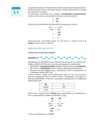 51
A U L A As grandezas tempo e velocidade são direta ou inversamente proporcionais?
Desenvolvendo maior velocidade média, o ônibus gastará menos tempo
para percorrer a estrada.
As grandezas envolvidas são, portanto, inversamente proporcionaisinversamente proporcionaisinversamente proporcionaisinversamente proporcionaisinversamente proporcionais.
Assim, escreveremos a proporção invertendo umas das razões:
5
x
=
100
80
Aplicando a propriedade fundamental das proporções, temos:
100 . x = 5 . 80
100x = 400
x =
400
100
x = 4
Desenvolvendo velocidade média de 100 km/h, o ônibus levará 44444
hhhhhorasorasorasorasoras para percorrer a estrada.
Aplicações da regra de três
Cálculo da taxa de porcentagem
EXEMPLO 5EXEMPLO 5EXEMPLO 5EXEMPLO 5EXEMPLO 5
Depositando-se R$ 600,00 numa caderneta de poupança, ao final do mês
obtêm-se R$ 621,00. Calcule a taxa de porcentagem do rendimento.
l R$ 600,00 é a quantia principalquantia principalquantia principalquantia principalquantia principal, também chamada apenas de principalprincipalprincipalprincipalprincipal.
l R$ 21,00 é o rendimentorendimentorendimentorendimentorendimento, que foi obtido subtraindo-se 600 de 621.
l Devemos calcular a taxataxataxataxataxa, ou seja, “quantos por cento” correspondem ao
rendimento obtido, R$ 21,00.
Vamos escrever a regra de três observando que, se a taxa de porcenta-
gem do rendimento fosse de 100%, então o rendimento seria igual ao
principal (R$ 600,00). A taxa xxxxx%, procurada, corresponde ao rendimento
obtido (R$ 21,00).
Neste caso, a regra de três é diretadiretadiretadiretadireta, pois, aumentando-se o rendimento, a
taxa correspondente também aumentará. Logo:
=
600 . x = 21 . 100
600 x = 2.100
2.100
600
= 3,5
A taxa de rendimento é de 3,5%3,5%3,5%3,5%3,5%.
100
x
600
21
21,00 x
RRRRR$$$$$ %%%%%
600,00 100
 
