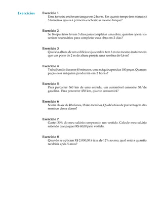 51
A U L A Exercício 1Exercício 1Exercício 1Exercício 1Exercício 1
Uma torneira enche um tanque em 2 horas. Em quanto tempo (em minutos)
3 torneiras iguais à primeira encherão o mesmo tanque?
Exercício 2Exercício 2Exercício 2Exercício 2Exercício 2
Se 16 operários levam 3 dias para completar uma obra, quantos operários
seriam necessários para completar essa obra em 2 dias?
Exercício 3Exercício 3Exercício 3Exercício 3Exercício 3
Qual é a altura de um edifício cuja sombra tem 6 m no mesmo instante em
que um poste de 2 m de altura projeta uma sombra de 0,6 m?
Exercício 4Exercício 4Exercício 4Exercício 4Exercício 4
Trabalhandodurante40minutos,umamáquinaproduz100peças.Quantas
peças essa máquina produzirá em 2 horas?
Exercício 5Exercício 5Exercício 5Exercício 5Exercício 5
Para percorrer 360 km de uma estrada, um automóvel consome 30l de
gasolina. Para percorrer 450 km, quanto consumirá?
Exercício 6Exercício 6Exercício 6Exercício 6Exercício 6
Numa classe de 40 alunos, 18 são meninas. Qual é a taxa de porcentagem das
meninas dessa classe?
Exercício 7Exercício 7Exercício 7Exercício 7Exercício 7
Gastei 30% do meu salário comprando um vestido. Calcule meu salário
sabendo que paguei R$ 60,00 pelo vestido.
Exercício 8Exercício 8Exercício 8Exercício 8Exercício 8
Quando se aplicam R$ 2.000,00 à taxa de 12% ao ano, qual será a quantia
recebida após 5 anos?
Exercícios
 