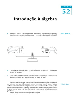 52
A U L A
52
A U L A
Introdução à álgebra
Para pensarl Na figura abaixo, a balança está em equilíbrio e as três melancias têm o
mesmo peso. Nessas condições, qual é o peso (em kg) de cada melancia?
l Uma barra de rapadura pesa 1 kg mais meia barra de rapadura. Quanto pesa
a barra de rapadura?
l Hoje, Isabel tem 40 anos e seu filho André tem 8 anos. Daqui a quantos anos
a idade de André será igual à metade da idade da mãe?
Na Aula 44 você viu que, em linguagem matemática, podemos representar
um número, uma quantidade ou até mesmo uma frase, usando letras. Na aula
de hoje, vamos aprofundar um pouco mais esse assunto, estudando uma parte
da Matemática chamada álgebraálgebraálgebraálgebraálgebra. A álgebra se caracteriza fundamentalmen-
te pelo uso de letras e é uma ferramenta poderosa na solução de muitos
problemas.
Vamos começar com um exemplo bem simples.
8
kg
3
kg
8
kg
Nossa aula
 