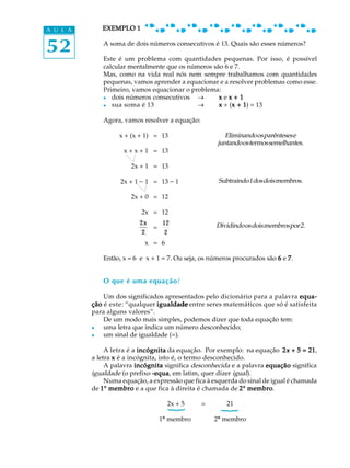 52
A U L A EXEMPLO 1EXEMPLO 1EXEMPLO 1EXEMPLO 1EXEMPLO 1
A soma de dois números consecutivos é 13. Quais são esses números?
Este é um problema com quantidades pequenas. Por isso, é possível
calcular mentalmente que os números são 6 e 7.
Mas, como na vida real nós nem sempre trabalhamos com quantidades
pequenas, vamos aprender a equacionar e a resolver problemas como esse.
Primeiro, vamos equacionar o problema:
l dois números consecutivos _ xxxxx e xxxxx + 1+ 1+ 1+ 1+ 1
l sua soma é 13 _ xxxxx + (x + 1x + 1x + 1x + 1x + 1) = 13
Agora, vamos resolver a equação:
x + (x + 1) = 13
x + x + 1 = 13
2x + 1 = 13
2x + 1 - 1 = 13 - 1
2x + 0 = 12
2x = 12
2x
2
=
12
2
x = 6
Então, x = 6 e x + 1 = 7. Ou seja, os números procurados são 66666 e 77777.
O que é uma equação?
Um dos significados apresentados pelo dicionário para a palavra equa-equa-equa-equa-equa-
çãoçãoçãoçãoção é este: “qualquer igualdadeigualdadeigualdadeigualdadeigualdade entre seres matemáticos que só é satisfeita
para alguns valores”.
De um modo mais simples, podemos dizer que toda equação tem:
l uma letra que indica um número desconhecido;
l um sinal de igualdade (=).
A letra é a incógnitaincógnitaincógnitaincógnitaincógnita da equação. Por exemplo: na equação 22222xxxxx + 5 = 21+ 5 = 21+ 5 = 21+ 5 = 21+ 5 = 21,
a letra xxxxx é a incógnita, isto é, o termo desconhecido.
A palavra incógnitaincógnitaincógnitaincógnitaincógnita significa desconhecida e a palavra equaçãoequaçãoequaçãoequaçãoequação significa
igualdade (o prefixo -equa-equa-equa-equa-equa, em latim, quer dizer igual).
Numa equação, a expressão que fica à esquerda do sinal de igual é chamada
de 11111º membromembromembromembromembro e a que fica à direita é chamada de 22222º membromembromembromembromembro.
2x + 5 = 21
1º membro 2º membro
Eliminandoosparêntesese
juntandoostermossemelhantes.
Subtraindo1dosdoismembros.
Dividindoosdoismembrospor2.
{
{
 