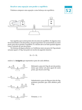 52
A U L AResolver uma equação sem perder o equilíbrio
Podemos comparar uma equação a uma balança em equilíbrio.
Isso significa que os dois pratos devem estar em equilíbrio. Se alguma coisa
for acrescentada a um dos pratos, um peso igual deve ser acrescentado ao outro
prato, para não se perder o equilíbrio. E o mesmo deve ser feito quando alguma
coisa é retirada de um dos pratos.
Na balança da figura anterior, as 2 abóboras mais um peso de 2 kg somam
um peso igual a 10 kg. Isso pode ser escrito da seguinte maneira:
2x + 2 = 10,
onde xxxxx é a incógnitaincógnitaincógnitaincógnitaincógnita que representa o peso de cada abóbora.
Retirando o peso de 2 kg de um dos pratos,
temos que retirar um peso igual do outro
prato, que ficará com 8 kg.
Substituindo o peso de 8 kg por dois de 4 kg,
podemos perceber que cada abóbora pesa
4 kg.
Portanto, x = 4.
82x
2x + 44
x 4
1022x +
102
2
kg
10
kg
 