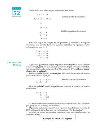 52
A U L A
Traduzindo para a linguagem matemática, fica assim:
2x + 2 = 10
2x + 2 - 2 = 10 - 2
0
2x = 8
2x
2
=
8
2
x = 4
Uma das etapas na solução de um problema é verificar se a resposta
encontrada está correta. Para isso, devemos substituir na equação o valor
encontrado, no caso x = 4.
2 x + 2 = 10
2 . 4 + 2 = 10
8 + 2 = 10
10 = 10
A palavra álgebraálgebraálgebraálgebraálgebra tem origem na palavra árabe al-jabral-jabral-jabral-jabral-jabr (às vezes também
escrita como al-gebral-gebral-gebral-gebral-gebr), título de um livro escrito em Bagdá, por volta do ano 825,
pelo matemático árabe Mohammed Al-Khowarizmi: Livro sobre as opera-Livro sobre as opera-Livro sobre as opera-Livro sobre as opera-Livro sobre as opera-
ções al-jabr e qabalahções al-jabr e qabalahções al-jabr e qabalahções al-jabr e qabalahções al-jabr e qabalah.
O termo al-jabral-jabral-jabral-jabral-jabr significa restauraçãorestauraçãorestauraçãorestauraçãorestauração e refere-se à transposição de termos
para o outro lado da equação:
6x = 2x + 8
6x - 2x = 8
O termo qabalahqabalahqabalahqabalahqabalah significa equilíbrioequilíbrioequilíbrioequilíbrioequilíbrio e refere-se à redução de termos
semelhantes:
6x - 2x = 8
4x = 8
x = 8 : 4
x = 2
Al-Khowarizmi resolvia as equações de modo semelhante a nós. A diferen-
ça é que tudo era expresso em palavras.
O primeiro matemático a escrever as equações usando letras, por volta de
1590, foi François Viète. Por isso, ele é chamado de “Pai da Álgebra”.
A partir de então, as equações passaram a ser interpretadas como as
entendemos hoje:
Equação é o idioma da álgebra.Equação é o idioma da álgebra.Equação é o idioma da álgebra.Equação é o idioma da álgebra.Equação é o idioma da álgebra.
Subtraindo2dosdoismembros.
Dividindopor2osdoismembros.
Um pouco de
História
Subtraindo2xdosdoismembros.
 