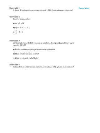 52
A U L AExercício 1Exercício 1Exercício 1Exercício 1Exercício 1
A soma de dois números consecutivos é 1.349. Quais são esses números?
Exercício 2Exercício 2Exercício 2Exercício 2Exercício 2
Resolva as equações:
a)a)a)a)a) 4x + 2 = 14
b)b)b)b)b) 4(x - 2) = 3 (x - 1)
c)c)c)c)c)
x
2
- 1 = 6
Exercício 3Exercício 3Exercício 3Exercício 3Exercício 3
Uma caneta custa R$1,00 a mais que um lápis. Comprei 2 canetas e 4 lápis
e gastei R$ 3,20.
a)a)a)a)a) Escreva uma equação que solucione o problema.
b)b)b)b)b) Qual o valor de cada caneta?
c)c)c)c)c) Qual o valor de cada lápis?
Exercício 4Exercício 4Exercício 4Exercício 4Exercício 4
Somando 6 ao triplo de um número, o resultado é 42. Qual é esse número?
Exercícios
 