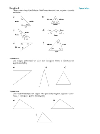 41
A U L AExercício 1Exercício 1Exercício 1Exercício 1Exercício 1
Observe os triângulos abaixo e classifique-os quanto aos ângulos e quanto
aos lados.
a)a)a)a)a) b)b)b)b)b)
c)c)c)c)c) d)d)d)d)d)
e)e)e)e)e) f)f)f)f)f)
Exercício 2Exercício 2Exercício 2Exercício 2Exercício 2
Use a régua para medir os lados dos triângulos abaixo e classifique-os
quanto aos lados.
a)a)a)a)a) b)b)b)b)b) c)c)c)c)c)
Exercício 3Exercício 3Exercício 3Exercício 3Exercício 3
Use o transferidor (ou um ângulo reto qualquer), meça os ângulos e classi-
fique os triângulos quanto aos ângulos:
a)a)a)a)a) b)b)b)b)b)
Exercícios
4 cm
4 cm
3,2 cm
5,5 cm
4 cm
3,5 cm 3,5 cm
3,5 cm
3 cm
4 cm4 cm
7 cm
6,4 cm 3 cm
6 cm
6 cm
45º
45º
60º
60º 60º
20º
30º
130º
110º
35º 35º
30º
60º
70º
60º
50º
c)c)c)c)c)
 