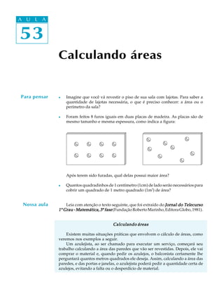 53
A U L A
53
A U L A
Calculando áreas
Para pensar l Imagine que você vá revestir o piso de sua sala com lajotas. Para saber a
quantidade de lajotas necessária, o que é preciso conhecer: a área ou o
perímetro da sala?
l Foram feitos 8 furos iguais em duas placas de madeira. As placas são de
mesmo tamanho e mesma espessura, como indica a figura:
Após terem sido furadas, qual delas possui maior área?
l Quantos quadradinhos de 1 centímetro (1cm) de lado serão necessários para
cobrir um quadrado de 1 metro quadrado (1m2
) de área?
Leia com atenção o texto seguinte, que foi extraído do Jornal do TelecursoJornal do TelecursoJornal do TelecursoJornal do TelecursoJornal do Telecurso
11111º Grau - Matemática, 3Grau - Matemática, 3Grau - Matemática, 3Grau - Matemática, 3Grau - Matemática, 3ª fasefasefasefasefase(FundaçãoRobertoMarinho,EditoraGlobo,1981).
Calculando áreasCalculando áreasCalculando áreasCalculando áreasCalculando áreas
Existem muitas situações práticas que envolvem o cálculo de áreas, como
veremos nos exemplos a seguir.
Um azulejista, ao ser chamado para executar um serviço, começará seu
trabalho calculando a área das paredes que vão ser revestidas. Depois, ele vai
comprar o material e, quando pedir os azulejos, o balconista certamente lhe
perguntará quantos metros quadrados ele deseja. Assim, calculando a área das
paredes, e das portas e janelas, o azulejista poderá pedir a quantidade certa de
azulejos, evitando a falta ou o desperdício de material.
Nossa aula
 