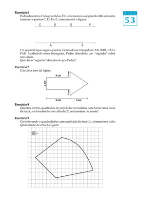 53
A U L AExercício 6Exercício 6Exercício 6Exercício 6Exercício 6
Pedrodesenhou2retasparalelas.EmumamarcouosegmentoABeemoutra
marcou os pontos C, D, E e F, como mostra a figura:
Em seguida ligou alguns pontos formando os triângulos CAB, DAB, EAB e
FAB. Analisando esses triângulos, Pedro descobriu um “segredo” sobre
suas áreas.
Qual foi o “segredo” descoberto por Pedro?
Exercício 7Exercício 7Exercício 7Exercício 7Exercício 7
Calcule a área da figura:
Exercício 8Exercício 8Exercício 8Exercício 8Exercício 8
Quantos metros quadrados de papel são necessários para forrar uma caixa
fechada, no formato de um cubo de 20 centímetros de aresta?
Exercício 9Exercício 9Exercício 9Exercício 9Exercício 9
Considerando o quadradinho como unidade de área (u), determine o valor
aproximado da área da figura:
A B
C D E F
4 cm
4 cm
1cm1cm
3 cm
2cm
u
4 cm
2cm
1cm1cm
4 cm 3 cm
 