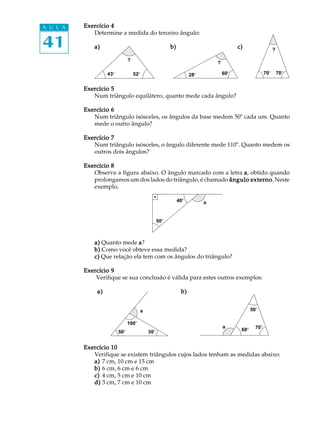 41
A U L A Exercício 4Exercício 4Exercício 4Exercício 4Exercício 4
Determine a medida do terceiro ângulo:
a)a)a)a)a) b)b)b)b)b) c)c)c)c)c)
Exercício 5Exercício 5Exercício 5Exercício 5Exercício 5
Num triângulo equilátero, quanto mede cada ângulo?
Exercício 6Exercício 6Exercício 6Exercício 6Exercício 6
Num triângulo isósceles, os ângulos da base medem 50º cada um. Quanto
mede o outro ângulo?
Exercício 7Exercício 7Exercício 7Exercício 7Exercício 7
Num triângulo isósceles, o ângulo diferente mede 110º. Quanto medem os
outros dois ângulos?
Exercício 8Exercício 8Exercício 8Exercício 8Exercício 8
Observe a figura abaixo. O ângulo marcado com a letra aaaaa, obtido quando
prolongamos um dos lados do triângulo, é chamado ângulo externoângulo externoângulo externoângulo externoângulo externo. Neste
exemplo,
a)a)a)a)a) Quanto mede aaaaa?
b)b)b)b)b) Como você obteve essa medida?
c)c)c)c)c) Que relação ela tem com os ângulos do triângulo?
Exercício 9Exercício 9Exercício 9Exercício 9Exercício 9
Verifique se sua conclusão é válida para estes outros exemplos:
a)a)a)a)a) b)b)b)b)b)
Exercício 10Exercício 10Exercício 10Exercício 10Exercício 10
Verifique se existem triângulos cujos lados tenham as medidas abaixo:
a)a)a)a)a) 7 cm, 10 cm e 15 cm
b)b)b)b)b) 6 cm, 6 cm e 6 cm
c)c)c)c)c) 4 cm, 5 cm e 10 cm
d)d)d)d)d) 3 cm, 7 cm e 10 cm
50º
100º
30º
a
a 70º60º
50º
60º28º
?
?
?
43º 52º 70º 70º
40º
50º
a
 