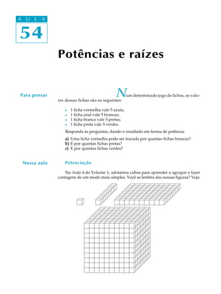 54
A U L A
54
A U L A
Potências e raízes
Para pensar Num determinado jogo de fichas, os valo-
res dessas fichas são os seguintes:
l 1 ficha vermelha vale 5 azuis;
l 1 ficha azul vale 5 brancas;
l 1 ficha branca vale 5 pretas;
l 1 ficha preta vale 5 verdes.
Responda às perguntas, dando o resultado em forma de potência:
a)a)a)a)a) Uma ficha vermelha pode ser trocada por quantas fichas brancas?
b)b)b)b)b) E por quantas fichas pretas?
c)c)c)c)c) E por quantas fichas verdes?
Potenciação
Na Aula 4 do Volume 1, adotamos cubos para aprender a agrupar e fazer
contagens de um modo mais simples. Você se lembra das nossas figuras? Veja:
Nossa aula
 