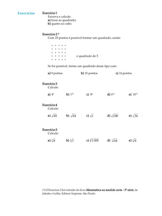 54
A U L AExercícios
(*) O Exercício 2 foi extraído do livro Matemática na medida certa - 5Matemática na medida certa - 5Matemática na medida certa - 5Matemática na medida certa - 5Matemática na medida certa - 5ª sériesériesériesériesérie, de
Jakubo e Lellis, Editora Scipione, São Paulo.
o quadrado de 5
Exercício 1Exercício 1Exercício 1Exercício 1Exercício 1
Escreva e calcule:
a)a)a)a)a) treze ao quadrado;
b)b)b)b)b) quatro ao cubo.
Exercício 2 *Exercício 2 *Exercício 2 *Exercício 2 *Exercício 2 *
Com 25 pontos é possível formar um quadrado, assim:
l l l l l
l l l l l
l l l l l
l l l l l
l l l l l
Se for possível, forme um quadrado desse tipo com:
a)a)a)a)a) 9 pontos b)b)b)b)b) 10 pontos c)c)c)c)c) 16 pontos
Exercício 3Exercício 3Exercício 3Exercício 3Exercício 3
Calcule:
a)a)a)a)a) 81
b)b)b)b)b) 120
c)c)c)c)c) 80
d)d)d)d)d) 014
e)e)e)e)e) 1010
Exercício 4Exercício 4Exercício 4Exercício 4Exercício 4
Calcule:
a)a)a)a)a) 49 b)b)b)b)b) 64 c)c)c)c)c) 1 d)d)d)d)d) 100 e)e)e)e)e) 36
Exercício 5Exercício 5Exercício 5Exercício 5Exercício 5
Calcule:
a)a)a)a)a) 83 b)b)b)b)b) 13 c)c)c)c)c) 1.0003
d)d)d)d)d) 643 e)e)e)e)e) 03
 